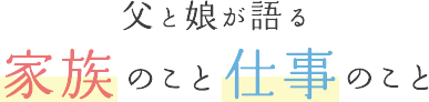 父と娘が語る家族のこと仕事のこと